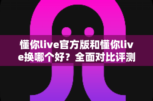 懂你live官方版和懂你live换哪个好?全面对比评测与安全下载指南 懂你live官方版和懂你live换哪个好?全面对比评测与安全下载指南