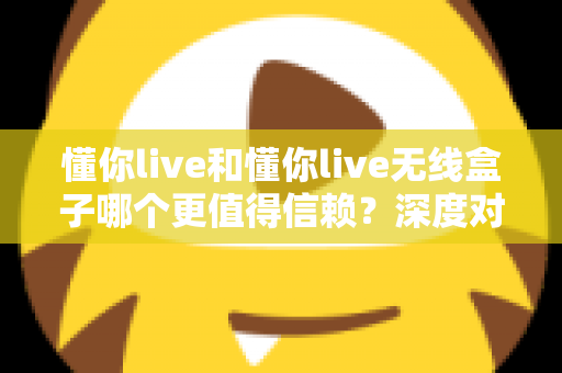 懂你live和懂你live无线盒子哪个更值得信赖？深度对比解析与选购全攻略