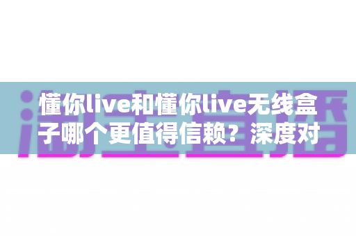 懂你live和懂你live无线盒子哪个更值得信赖？深度对比解析与选购全攻略