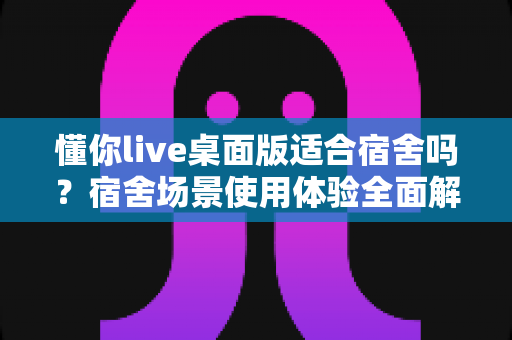 懂你live桌面版适合宿舍吗？宿舍场景使用体验全面解析与实用避坑指南