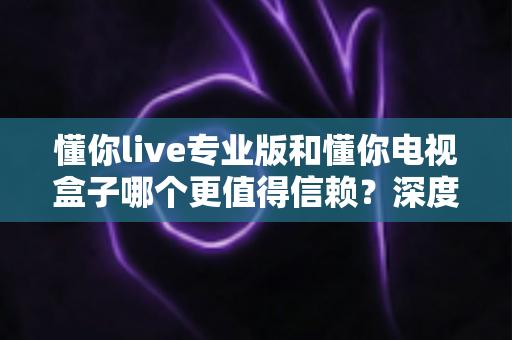 懂你live专业版和懂你电视盒子哪个更值得信赖？深度对比分析与选购全指南