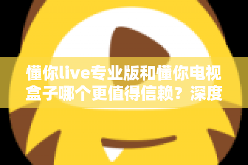 懂你live专业版和懂你电视盒子哪个更值得信赖？深度对比分析与选购全指南
