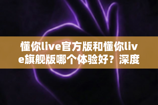 懂你live官方版和懂你live旗舰版哪个体验好?深度对比全解析帮你选出最适合的版本 懂你live官方版和懂你live旗舰版哪个体验好?深度对比全解析帮你选出最适合的版本
