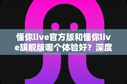 懂你live官方版和懂你live旗舰版哪个体验好?深度对比全解析帮你选出最适合的版本 懂你live官方版和懂你live旗舰版哪个体验好?深度对比全解析帮你选出最适合的版本