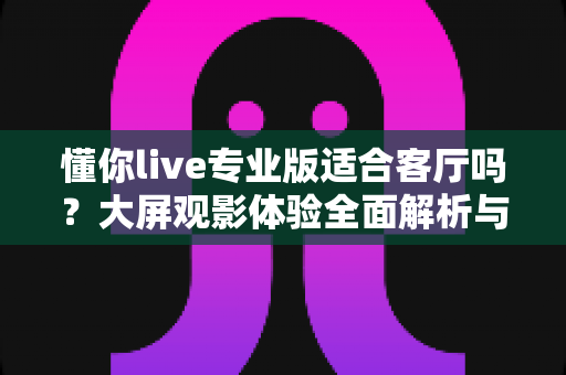 懂你live专业版适合客厅吗？大屏观影体验全面解析与家庭娱乐选购指南
