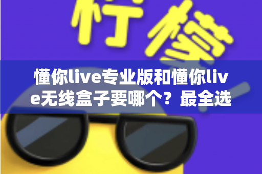 懂你live专业版和懂你live无线盒子要哪个？最全选购对比指南帮你做出明智选择