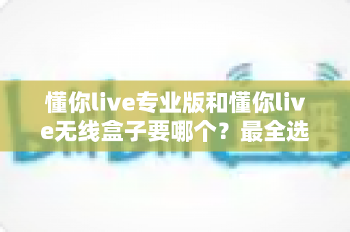 懂你live专业版和懂你live无线盒子要哪个？最全选购对比指南帮你做出明智选择