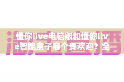 懂你live电脑版和懂你live智能盒子哪个受欢迎？全方位深度对比解析，助你找到最适合自己的观影方案