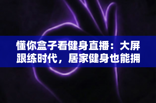 懂你盒子看健身直播：大屏跟练时代，居家健身也能拥有私教级体验