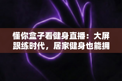 懂你盒子看健身直播：大屏跟练时代，居家健身也能拥有私教级体验
