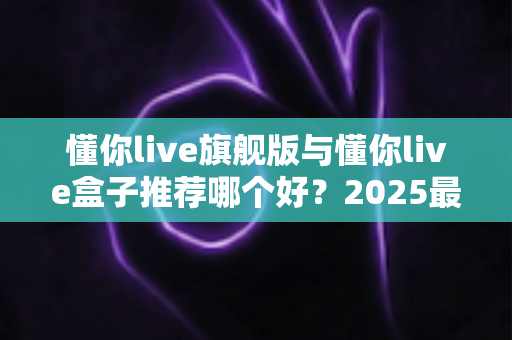 懂你live旗舰版与懂你live盒子推荐哪个好？2025最全对比评测与家庭影音选购指南