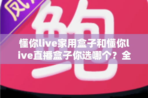 懂你live家用盒子和懂你live直播盒子你选哪个?全面对比帮你做出明智选择 懂你live家用盒子和懂你live直播盒子你选哪个?全面对比帮你做出明智选择