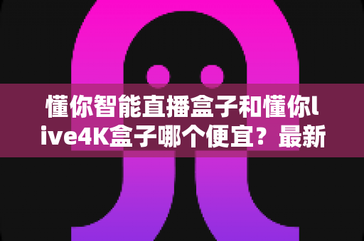 懂你智能直播盒子和懂你live4K盒子哪个便宜？最新价格对比与高性价比选购全攻略