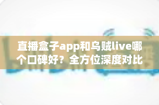 直播盒子app和乌贼live哪个口碑好?全方位深度对比测评帮你选对直播平台 直播盒子app和乌贼live哪个口碑好?全方位深度对比测评帮你选对直播平台