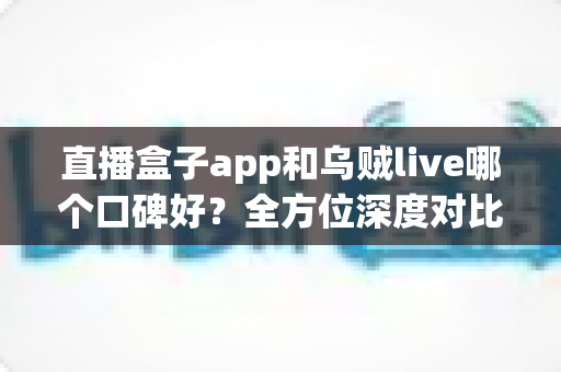 直播盒子app和乌贼live哪个口碑好？全方位深度对比测评帮你选对直播平台
