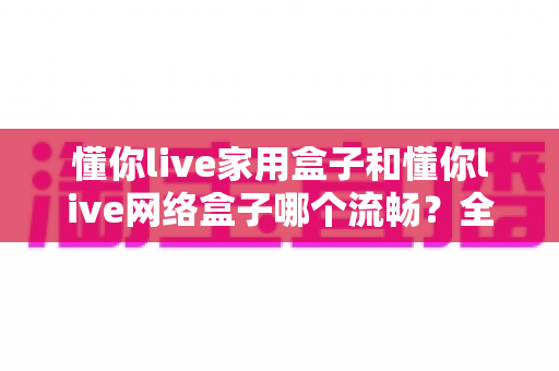 懂你live家用盒子和懂你live网络盒子哪个流畅?全面对比解析助你选出最顺滑的观影神器 懂你live家用盒子和懂你live网络盒子哪个流畅?全面对比解析助你选出最顺滑的观影神器