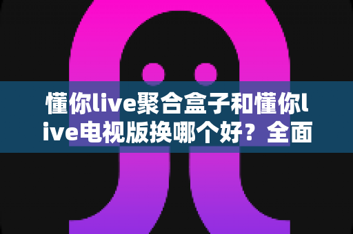 懂你live聚合盒子和懂你live电视版换哪个好？全面对比帮你做出正确选择