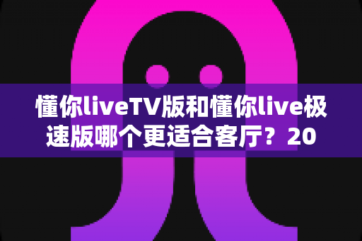 懂你liveTV版和懂你live极速版哪个更适合客厅？2025年客厅大屏观影最全对比指南