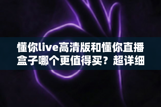 懂你live高清版和懂你直播盒子哪个更值得买？超详细对比评测助你选对不踩坑