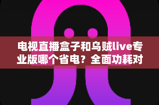 电视直播盒子和乌贼live专业版哪个省电?全面功耗对比与省电选购指南 电视直播盒子和乌贼live专业版哪个省电?全面功耗对比与省电选购指南