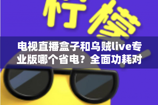 电视直播盒子和乌贼live专业版哪个省电?全面功耗对比与省电选购指南 电视直播盒子和乌贼live专业版哪个省电?全面功耗对比与省电选购指南