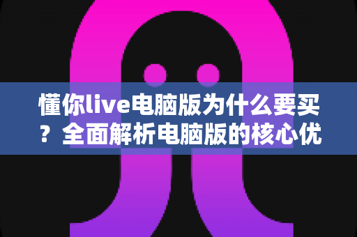 懂你live电脑版为什么要买?全面解析电脑版的核心优势与购买理由 懂你live电脑版为什么要买?全面解析电脑版的核心优势与购买理由