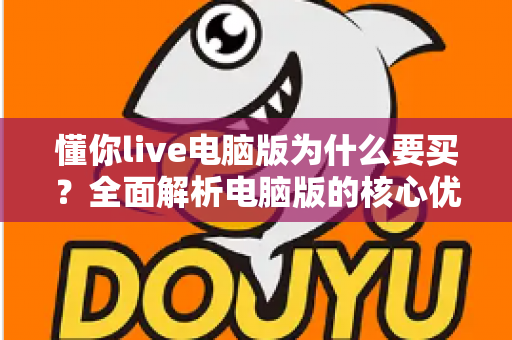 懂你live电脑版为什么要买?全面解析电脑版的核心优势与购买理由 懂你live电脑版为什么要买?全面解析电脑版的核心优势与购买理由