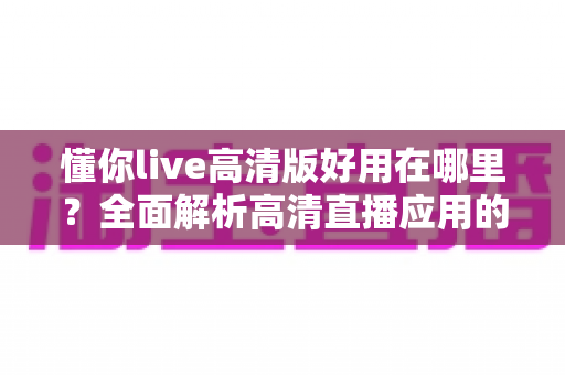 懂你live高清版好用在哪里？全面解析高清直播应用的核心优势与极致视听体验