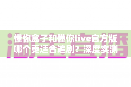 懂你盒子和懂你live官方版哪个更适合追剧?深度实测对比帮你选出最佳追剧神器 懂你盒子和懂你live官方版哪个更适合追剧?深度实测对比帮你选出最佳追剧神器