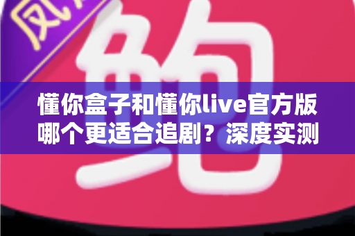懂你盒子和懂你live官方版哪个更适合追剧？深度实测对比帮你选出最佳追剧神器