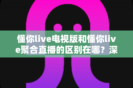 懂你live电视版和懂你live聚合直播的区别在哪？深度解析两大版本核心差异，帮你选对电视直播工具
