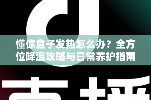 懂你盒子发热怎么办？全方位降温攻略与日常养护指南，让你的盒子恢复冷静流畅运行