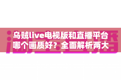 乌贼live电视版和直播平台哪个画质好?全面解析两大观看方式的画质差异与实用选择指南 乌贼live电视版和直播平台哪个画质好?全面解析两大观看方式的画质差异与实用选择指南