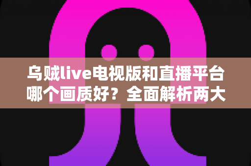 乌贼live电视版和直播平台哪个画质好？全面解析两大观看方式的画质差异与实用选择指南