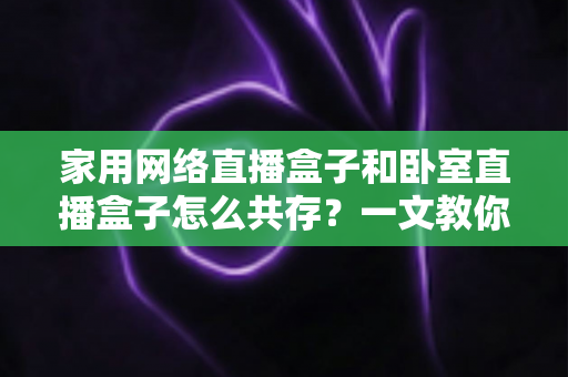 家用网络直播盒子和卧室直播盒子怎么共存?一文教你打造流畅双直播环境 家用网络直播盒子和卧室直播盒子怎么共存?一文教你打造流畅双直播环境