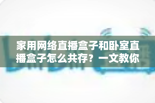 家用网络直播盒子和卧室直播盒子怎么共存?一文教你打造流畅双直播环境 家用网络直播盒子和卧室直播盒子怎么共存?一文教你打造流畅双直播环境