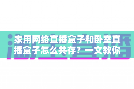 家用网络直播盒子和卧室直播盒子怎么共存？一文教你打造流畅双直播环境