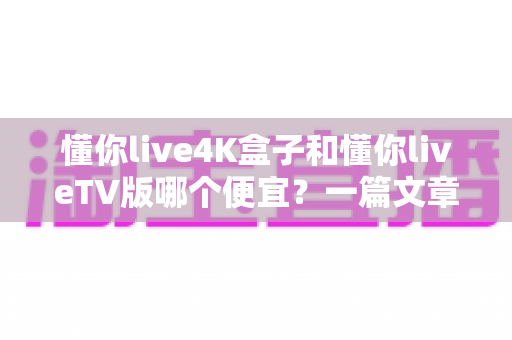 懂你live4K盒子和懂你liveTV版哪个便宜？一篇文章看懂价格差异与高性价比选购攻略