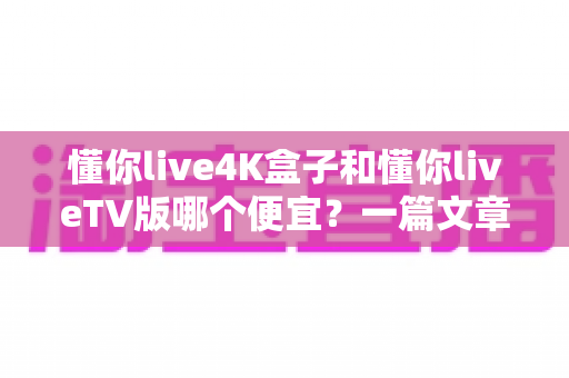 懂你live4K盒子和懂你liveTV版哪个便宜？一篇文章看懂价格差异与高性价比选购攻略