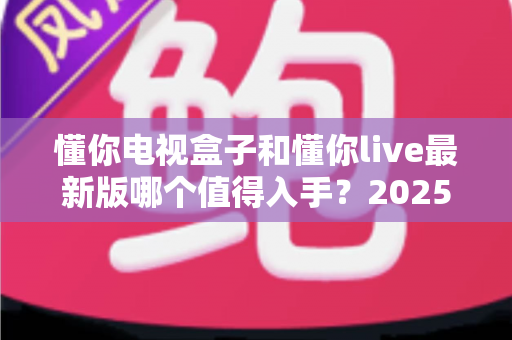 懂你电视盒子和懂你live最新版哪个值得入手？2025最新避坑选购指南