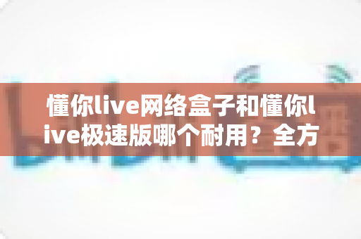 懂你live网络盒子和懂你live极速版哪个耐用？全方位深度对比解析，帮你选对不踩坑