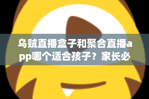 乌贼直播盒子和聚合直播app哪个适合孩子？家长必读的全维度对比与安心选择指南