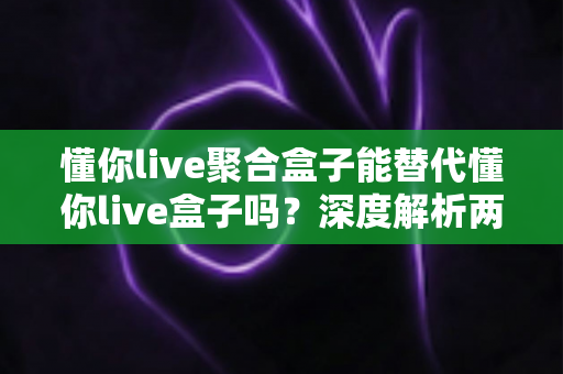 懂你live聚合盒子能替代懂你live盒子吗？深度解析两者差异与最佳选择方案