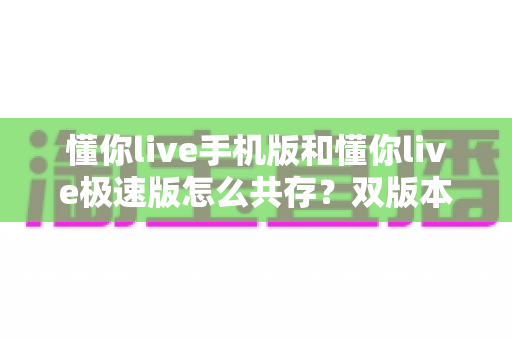 懂你live手机版和懂你live极速版怎么共存?双版本同机安装与使用全攻略 懂你live手机版和懂你live极速版怎么共存?双版本同机安装与使用全攻略