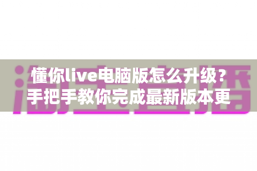 懂你live电脑版怎么升级？手把手教你完成最新版本更新与故障排查全攻略