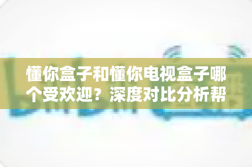 懂你盒子和懂你电视盒子哪个受欢迎？深度对比分析帮你选出心仪之选