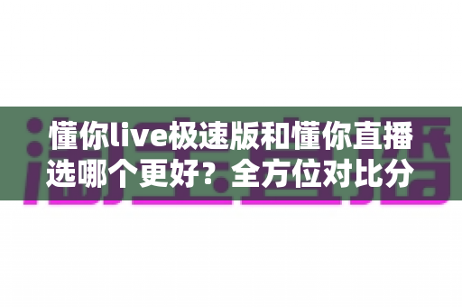 懂你live极速版和懂你直播选哪个更好？全方位对比分析与使用指南助你轻松做决定