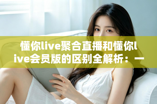 懂你live聚合直播和懂你live会员版的区别全解析:一文读懂两个版本怎么选 懂你live聚合直播和懂你live会员版的区别全解析:一文读懂两个版本怎么选