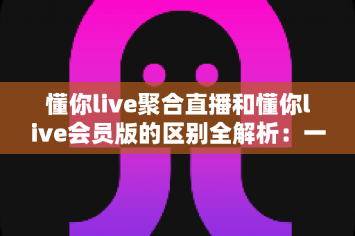 懂你live聚合直播和懂你live会员版的区别全解析：一文读懂两个版本怎么选