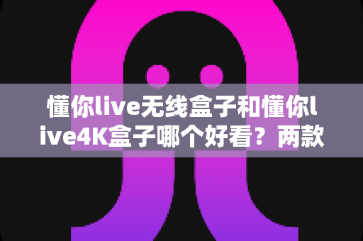 懂你live无线盒子和懂你live4K盒子哪个好看？两款电视盒子颜值深度对比全解析